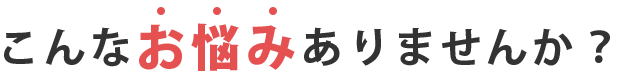 こんなお悩みありませんか？